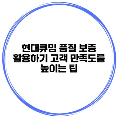 현대큐밍 품질 보증 활용하기 고객 만족도를 높이는 팁